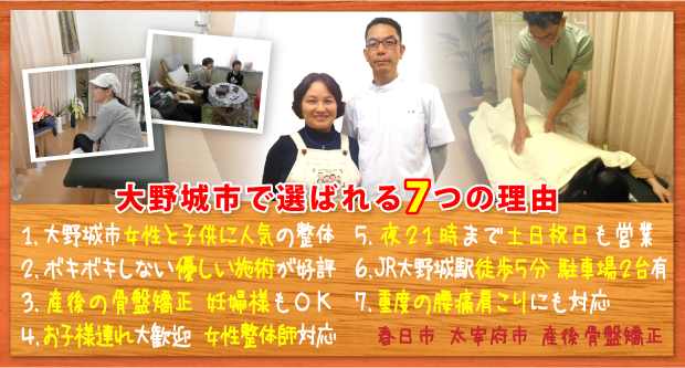 大野城市で選ばれる７つの理由:１．大野城市 女性と子供に人気の整体、２．ボキボキしない優しい施術が好評、３．産後の骨盤矯正 妊婦様もOK、４．お子様連れ大歓迎 女性整体師対応、５．夜21時まで土日祝日も営業、６．ＪＲ大野城駅徒歩5分 駐車場2台完備、７．重度の腰痛肩こりにも対応